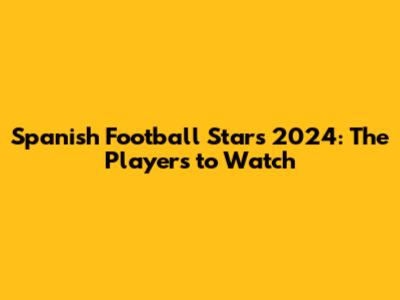 **Spanish Football Stars 2024: The Players to Watch**