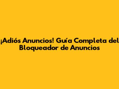 ¡Adiós Anuncios! Guía Completa del Bloqueador de Anuncios