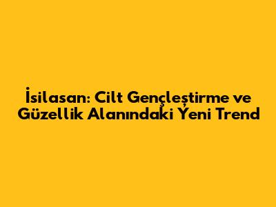İsilasan: Cilt Gençleştirme ve Güzellik Alanındaki Yeni Trend