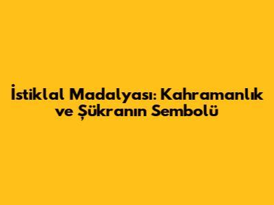 İstiklal Madalyası: Kahramanlık ve Şükranın Sembolü