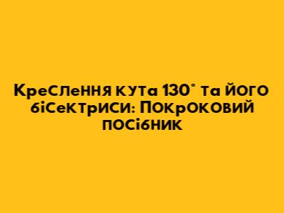 Креслення кута 130° та його бісектриси: Покроковий посібник