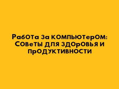 Работа за компьютером: Советы для здоровья и продуктивности