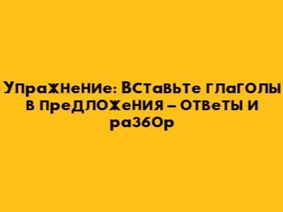 Упражнение: Вставьте глаголы в предложения – ответы и разбор