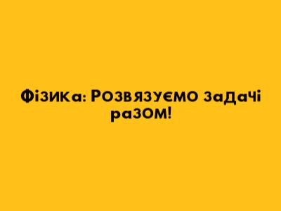 Фізика: Розв'язуємо задачі разом!