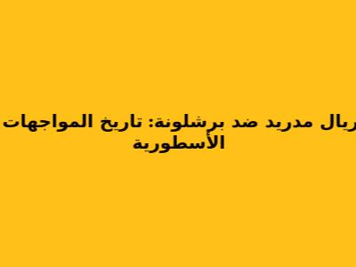 ريال مدريد ضد برشلونة: تاريخ المواجهات الأسطورية