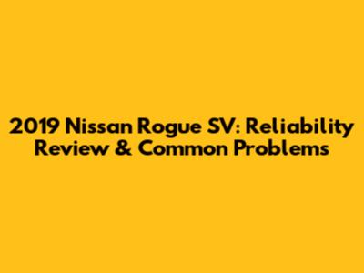 2019 Nissan Rogue SV: Reliability Review & Common Problems