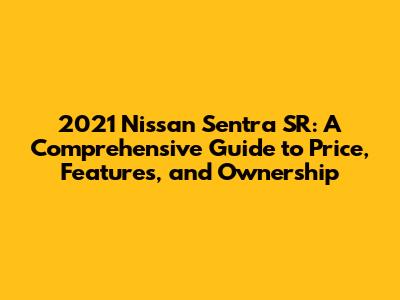 2021 Nissan Sentra SR: A Comprehensive Guide to Price, Features, and Ownership