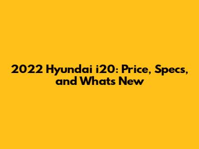 2022 Hyundai i20: Price, Specs, and What's New