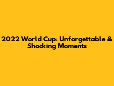 2022 World Cup: Unforgettable & Shocking Moments