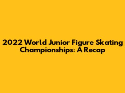 2022 World Junior Figure Skating Championships: A Recap