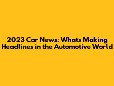 2023 Car News: What's Making Headlines in the Automotive World