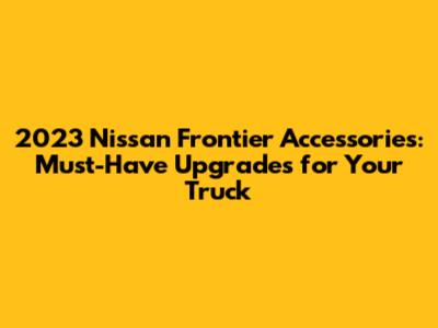2023 Nissan Frontier Accessories: Must-Have Upgrades for Your Truck