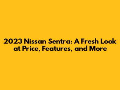 2023 Nissan Sentra: A Fresh Look at Price, Features, and More