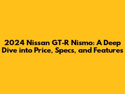 2024 Nissan GT-R Nismo: A Deep Dive into Price, Specs, and Features