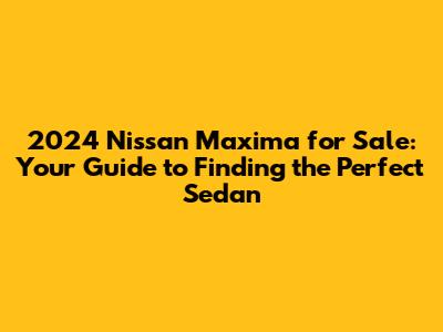 2024 Nissan Maxima for Sale: Your Guide to Finding the Perfect Sedan