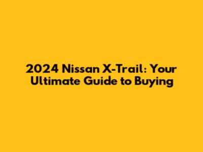 2024 Nissan X-Trail: Your Ultimate Guide to Buying