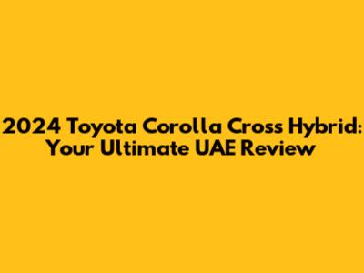 2024 Toyota Corolla Cross Hybrid: Your Ultimate UAE Review