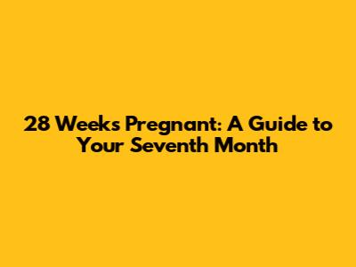 28 Weeks Pregnant: A Guide to Your Seventh Month