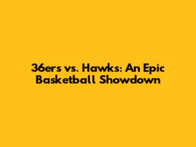 36ers vs. Hawks: An Epic Basketball Showdown