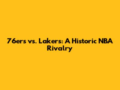 76ers vs. Lakers: A Historic NBA Rivalry
