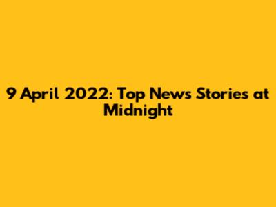 9 April 2022: Top News Stories at Midnight