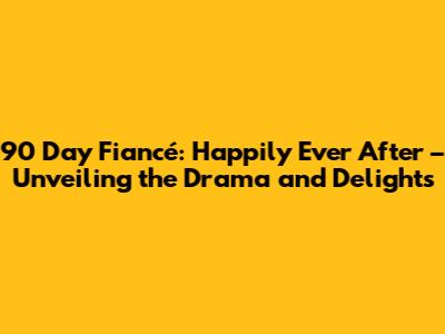 90 Day Fiancé: Happily Ever After – Unveiling the Drama and Delights