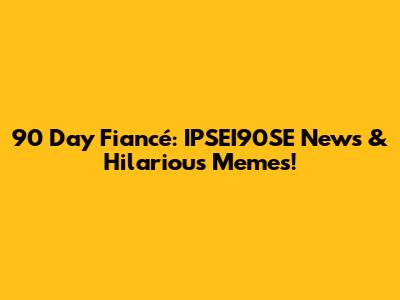 90 Day Fiancé: IPSEI90SE News & Hilarious Memes!