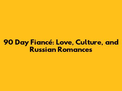90 Day Fiancé: Love, Culture, and Russian Romances