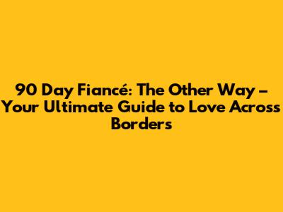 90 Day Fiancé: The Other Way – Your Ultimate Guide to Love Across Borders