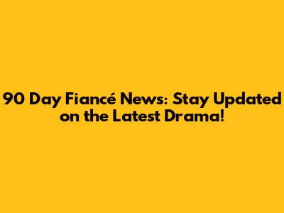 90 Day Fiancé News: Stay Updated on the Latest Drama!