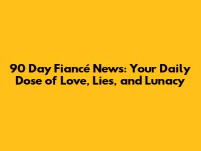 90 Day Fiancé News: Your Daily Dose of Love, Lies, and Lunacy