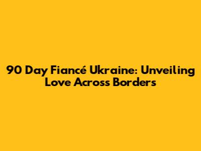 90 Day Fiancé Ukraine: Unveiling Love Across Borders