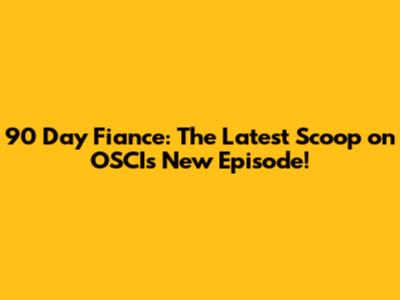 90 Day Fiance: The Latest Scoop on OSCI's New Episode!