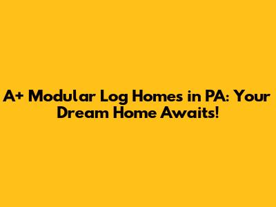 A+ Modular Log Homes in PA: Your Dream Home Awaits!