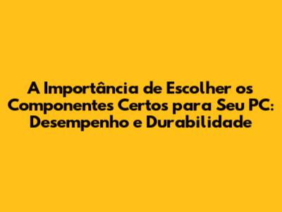 A Importância de Escolher os Componentes Certos para Seu PC: Desempenho e Durabilidade