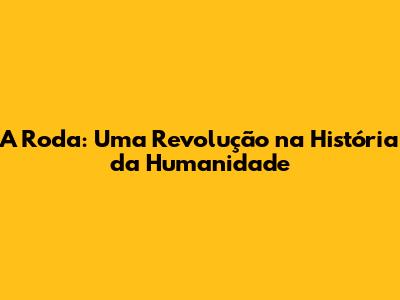 A Roda: Uma Revolução na História da Humanidade