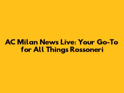 AC Milan News Live: Your Go-To for All Things Rossoneri