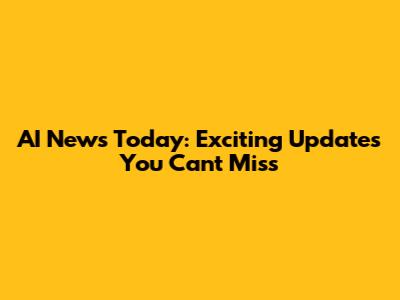 AI News Today: Exciting Updates You Can't Miss