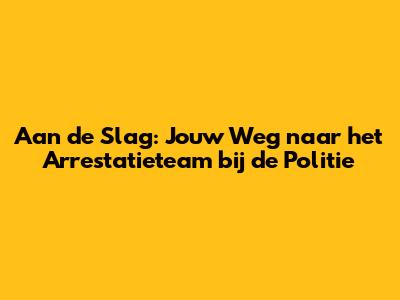 Aan de Slag: Jouw Weg naar het Arrestatieteam bij de Politie