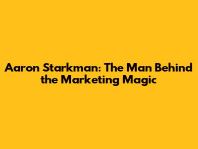 Aaron Starkman: The Man Behind the Marketing Magic