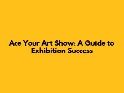 Ace Your Art Show: A Guide to Exhibition Success