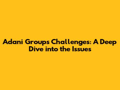 Adani Group's Challenges: A Deep Dive into the Issues