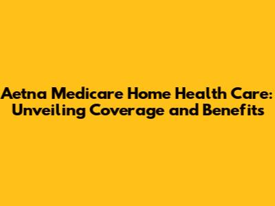 Aetna Medicare Home Health Care: Unveiling Coverage and Benefits