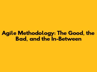Agile Methodology: The Good, the Bad, and the In-Between
