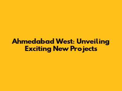 Ahmedabad West: Unveiling Exciting New Projects
