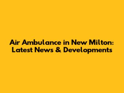 Air Ambulance in New Milton: Latest News & Developments