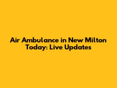 Air Ambulance in New Milton Today: Live Updates
