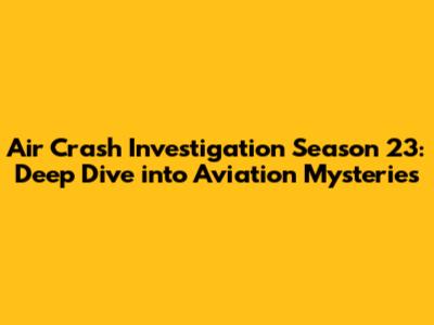 Air Crash Investigation Season 23: Deep Dive into Aviation Mysteries
