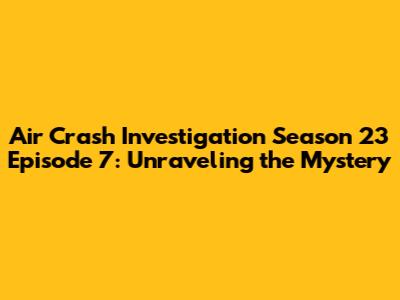 Air Crash Investigation Season 23 Episode 7: Unraveling the Mystery