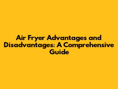 Air Fryer Advantages and Disadvantages: A Comprehensive Guide